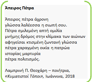 Διπλή αγκύλη: Άπειρος Πέτρα
Άπειρος πέτρα άχρονη
γλώσσα λαλέεσσα η σιωπή σου.
Πέτρα σμιλεμένη απτή ομιλία
μνήμης δρόμος στην κλίμακα των αιώνων
αφηγείσαι κτισμένη ζωντανή γλώσσα
πέτρα χαραγμένη οικία η πατρώα
ιστορίας μαρτυρία
πέτρα πολιτισμός.
Λαμπρινή Π. Θεοχάρη – ποιήτρια,
«Κυματιστοί Τόποι», Ιωάννινα, 2018