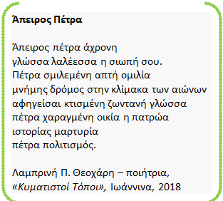 Διπλή αγκύλη: Άπειρος Πέτρα 

Άπειρος πέτρα άχρονη 
γλώσσα λαλέεσσα η σιωπή σου. 
Πέτρα σμιλεμένη απτή ομιλία
μνήμης δρόμος στην κλίμακα των αιώνων 
αφηγείσαι κτισμένη ζωντανή γλώσσα 
πέτρα χαραγμένη οικία η πατρώα 
ιστορίας μαρτυρία 
πέτρα πολιτισμός. 

Λαμπρινή Π. Θεοχάρη – ποιήτρια, 
«Κυματιστοί Τόποι», Ιωάννινα, 2018 
